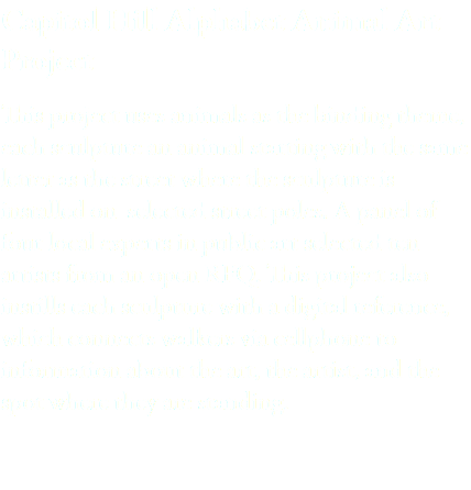 Capitol Hill Alphabet Animal Art Project This project uses animals as the binding theme, each sculpture an animal starting with the same letter as the street where the sculpture is installed on selected street poles. A panel of four local experts in public art selected ten artists from an open RFQ. This project also instills each sculpture with a digital reference, which connects walkers via cellphone to information about the art, the artist, and the spot where they are standing.
